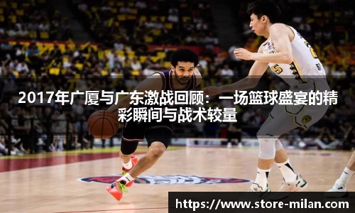 2017年广厦与广东激战回顾：一场篮球盛宴的精彩瞬间与战术较量